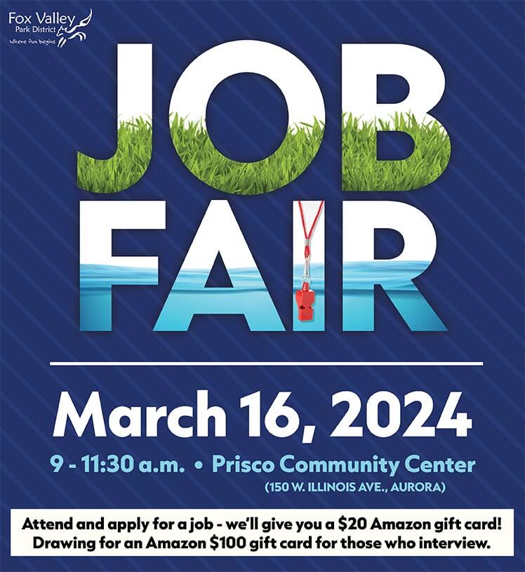 Job Fair. Fox Valley Park District. March 16, 2024. 9-11:30 a.m. Prisco Community Center. 150 W. Illinois Ave. Aurora, IL. All jobs pay at least $15/hour! Parks & Ground, Recreation, Camps, Aquatics, Red Oak, Blackberry Farm, and more. Attend and apply for a job - we