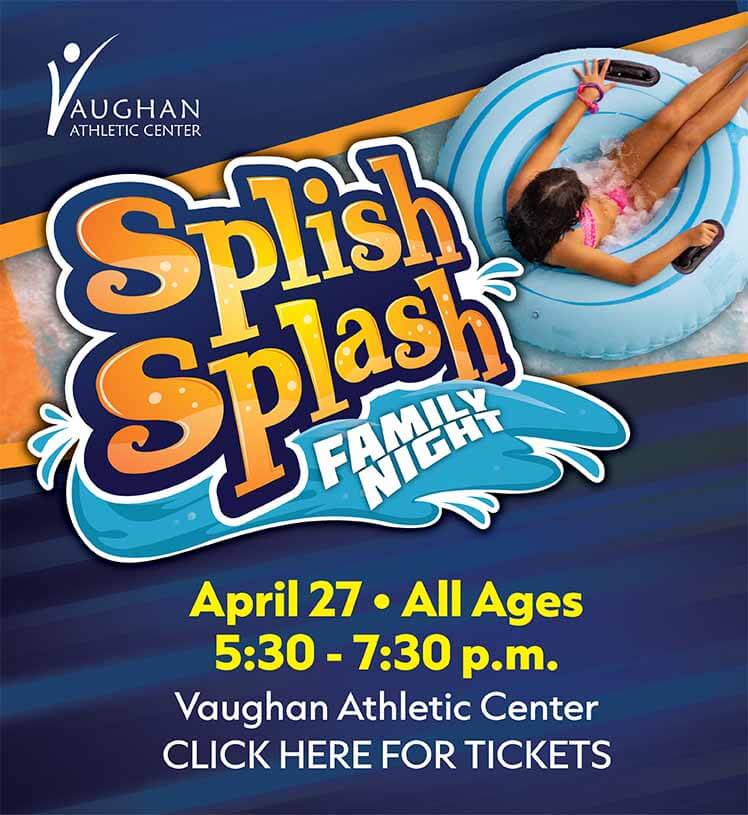 Splish Splash Family Night. April 27. All Ages. 5:30-7:30 p.m. Vaughan Athletic Center. Click here for tickets.