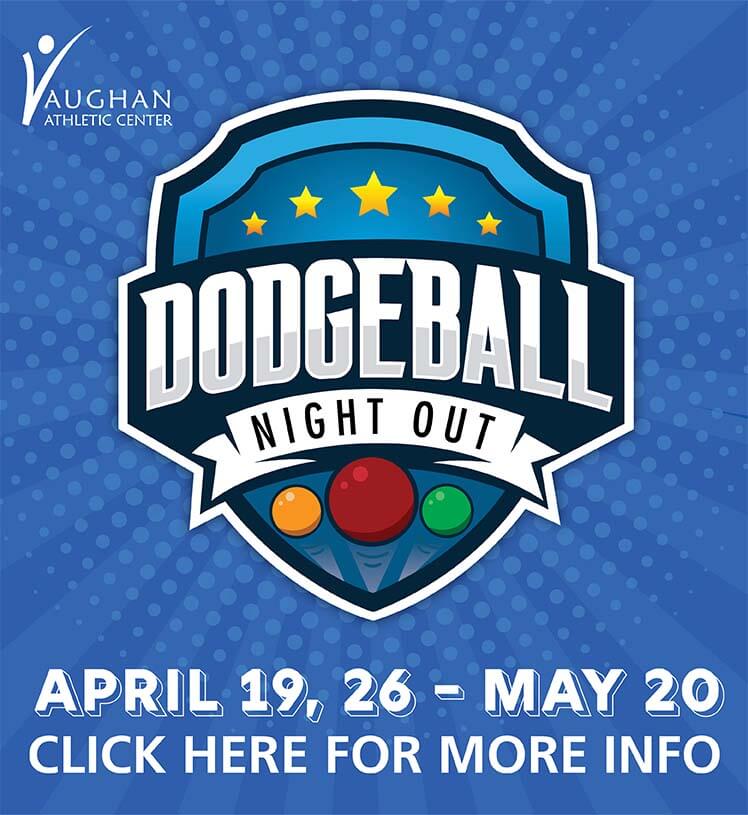 A Night of Nonstop Dodgeball. Vaughan Athletic Center. April 19, 6-8Y, 6:45-7:45 p.m. April 26, 9-11Y, 6:45-7:45 p.m. May 20, 6-8Y, 5:15-6:15 p.m. May 20, 9-11Y, 6:30-7:30 p.m. $10/13 day of. Register today!