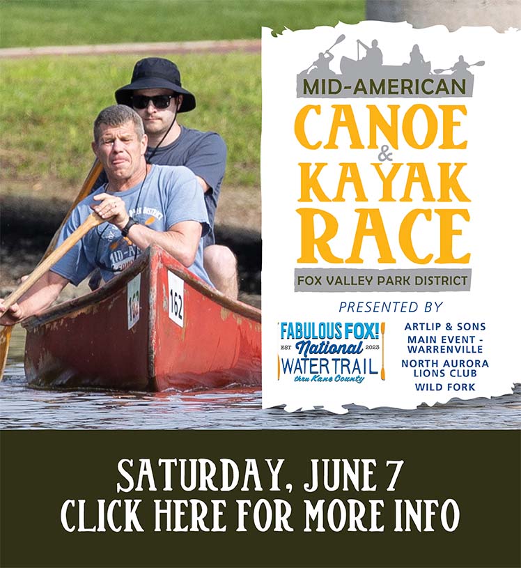 Mid-American Canoe & Kayak Race. Fox Valley Park District. Presented by Fabulous Fox! National Water Trail Thru Kane County. Sponsored by Artlip and Sons, Inc., Main Event, North Aurora Lions Club, and Wild Fork. Saturday, June 7. Register online now.